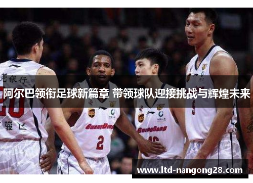 阿尔巴领衔足球新篇章 带领球队迎接挑战与辉煌未来