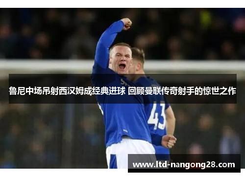 鲁尼中场吊射西汉姆成经典进球 回顾曼联传奇射手的惊世之作