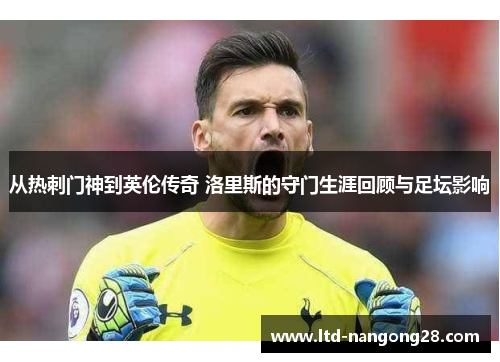 从热刺门神到英伦传奇 洛里斯的守门生涯回顾与足坛影响
