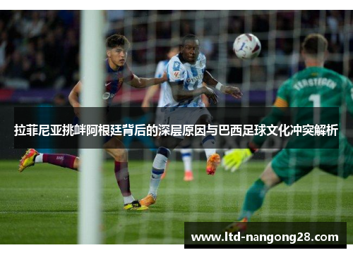 拉菲尼亚挑衅阿根廷背后的深层原因与巴西足球文化冲突解析