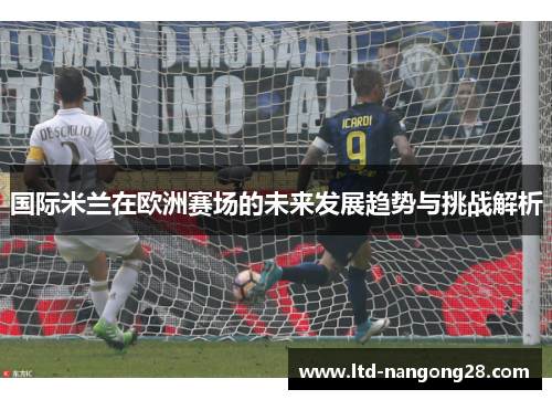 国际米兰在欧洲赛场的未来发展趋势与挑战解析