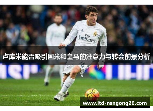 卢库米能否吸引国米和皇马的注意力与转会前景分析