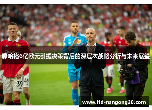 滕哈格6亿欧元引援决策背后的深层次战略分析与未来展望