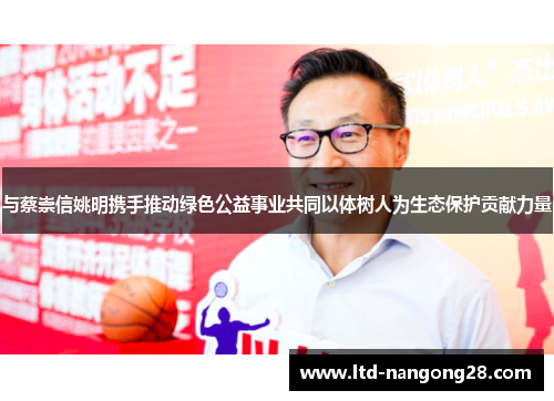 与蔡崇信姚明携手推动绿色公益事业共同以体树人为生态保护贡献力量
