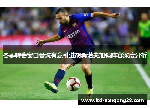 冬季转会窗口曼城有意引进胡桑诺夫加强阵容深度分析