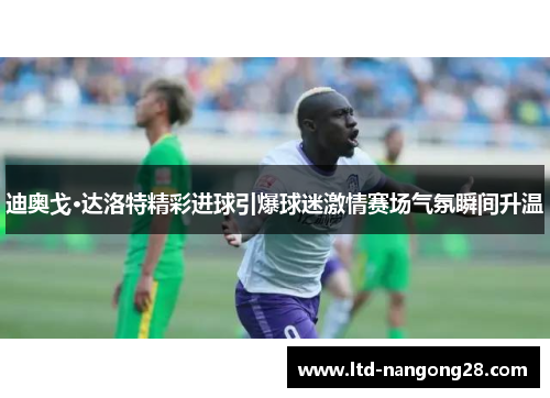 迪奥戈·达洛特精彩进球引爆球迷激情赛场气氛瞬间升温