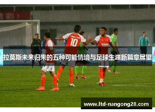 拉莫斯未来归来的五种可能情境与足球生涯新篇章展望