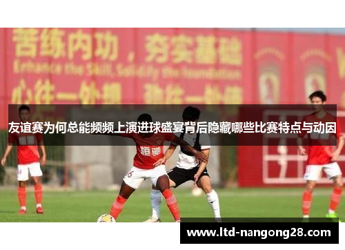 友谊赛为何总能频频上演进球盛宴背后隐藏哪些比赛特点与动因